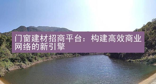 门窗建材招商平台：构建高效商业网络的新引擎